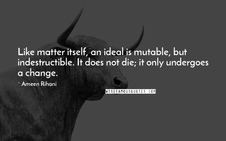 Ameen Rihani Quotes: Like matter itself, an ideal is mutable, but indestructible. It does not die; it only undergoes a change.