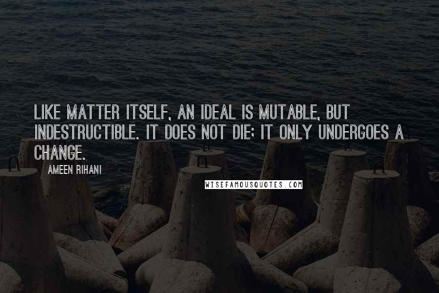 Ameen Rihani Quotes: Like matter itself, an ideal is mutable, but indestructible. It does not die; it only undergoes a change.