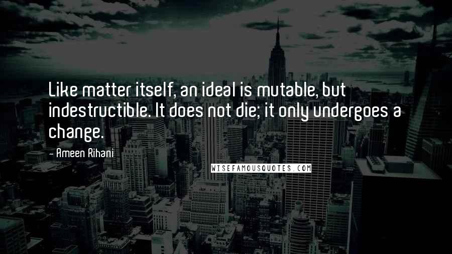 Ameen Rihani Quotes: Like matter itself, an ideal is mutable, but indestructible. It does not die; it only undergoes a change.