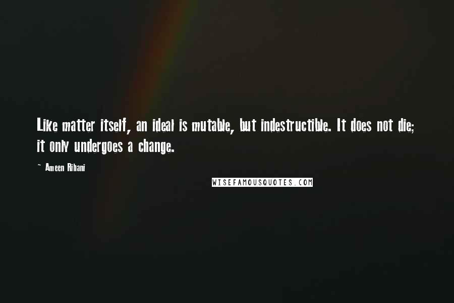 Ameen Rihani Quotes: Like matter itself, an ideal is mutable, but indestructible. It does not die; it only undergoes a change.