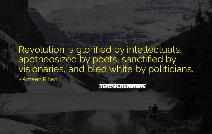 Ameen Rihani Quotes: Revolution is glorified by intellectuals, apotheosized by poets, sanctified by visionaries, and bled white by politicians.