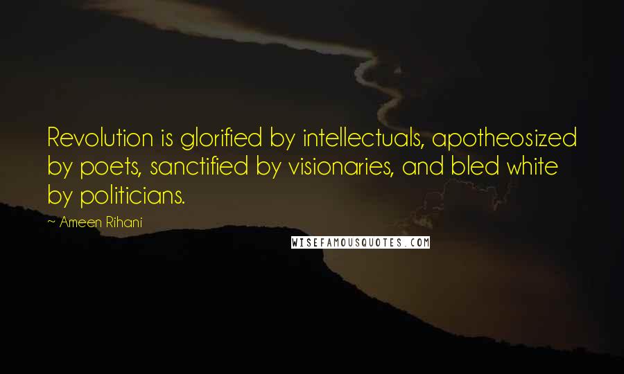 Ameen Rihani Quotes: Revolution is glorified by intellectuals, apotheosized by poets, sanctified by visionaries, and bled white by politicians.