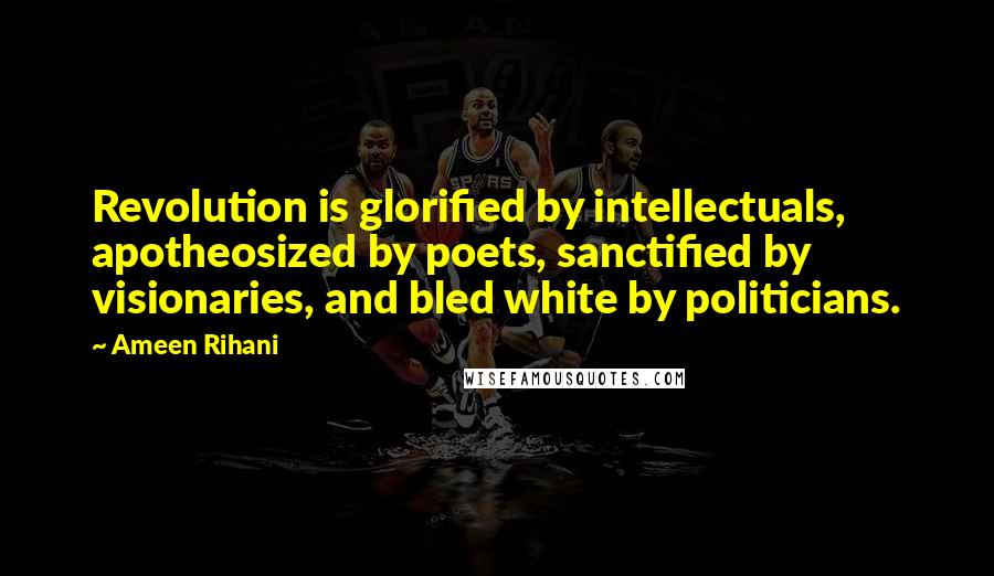 Ameen Rihani Quotes: Revolution is glorified by intellectuals, apotheosized by poets, sanctified by visionaries, and bled white by politicians.