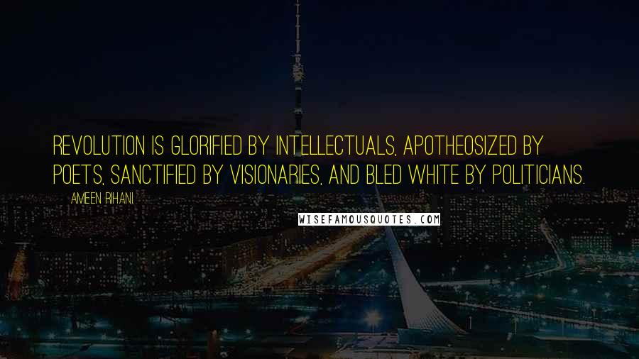 Ameen Rihani Quotes: Revolution is glorified by intellectuals, apotheosized by poets, sanctified by visionaries, and bled white by politicians.
