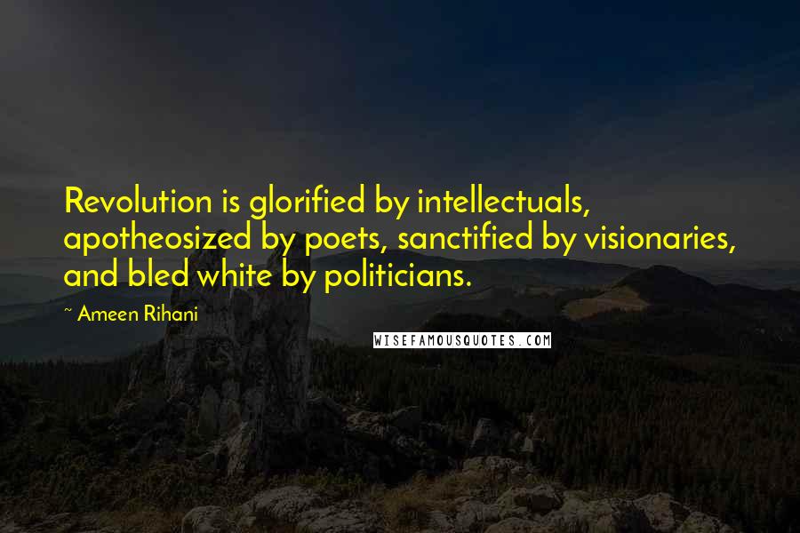 Ameen Rihani Quotes: Revolution is glorified by intellectuals, apotheosized by poets, sanctified by visionaries, and bled white by politicians.