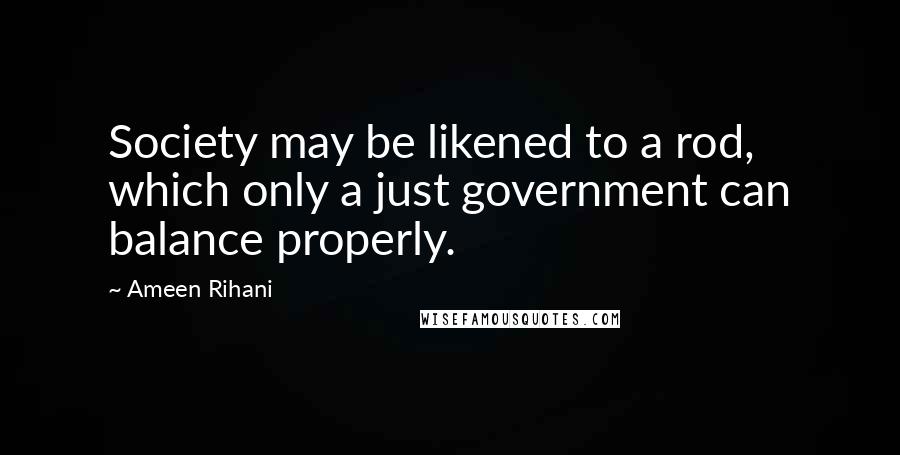 Ameen Rihani Quotes: Society may be likened to a rod, which only a just government can balance properly.