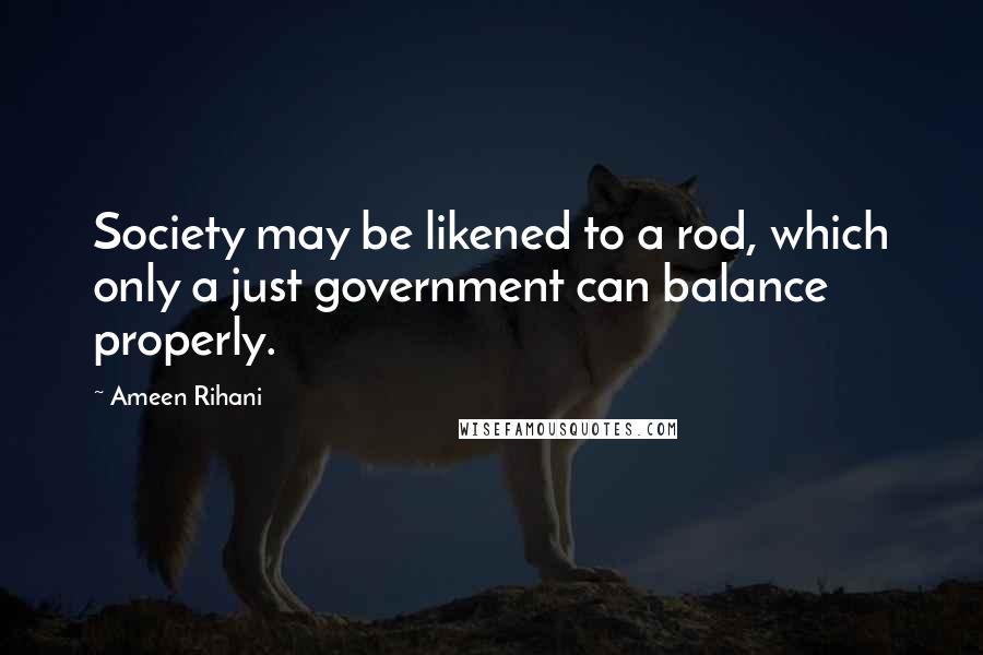 Ameen Rihani Quotes: Society may be likened to a rod, which only a just government can balance properly.