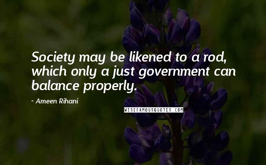 Ameen Rihani Quotes: Society may be likened to a rod, which only a just government can balance properly.