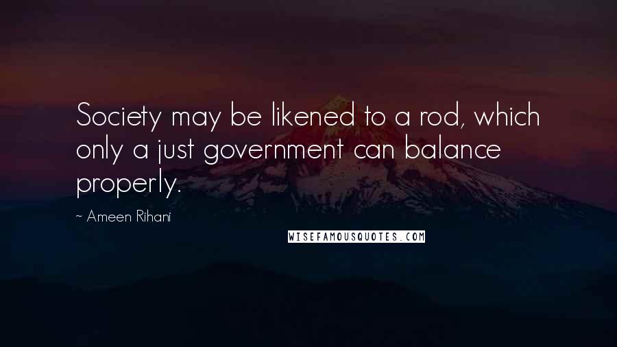 Ameen Rihani Quotes: Society may be likened to a rod, which only a just government can balance properly.