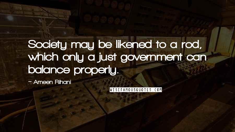 Ameen Rihani Quotes: Society may be likened to a rod, which only a just government can balance properly.