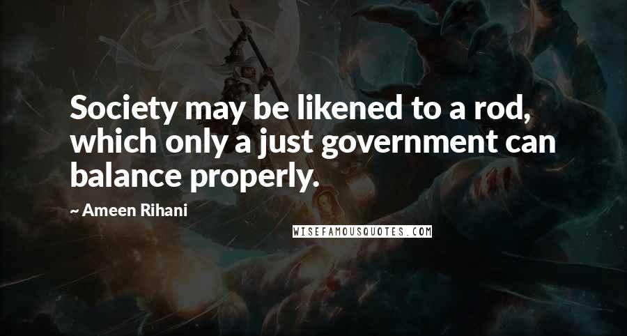 Ameen Rihani Quotes: Society may be likened to a rod, which only a just government can balance properly.