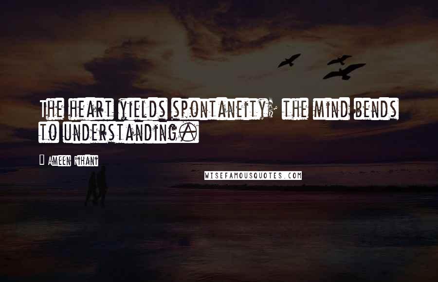 Ameen Rihani Quotes: The heart yields spontaneity; the mind bends to understanding.