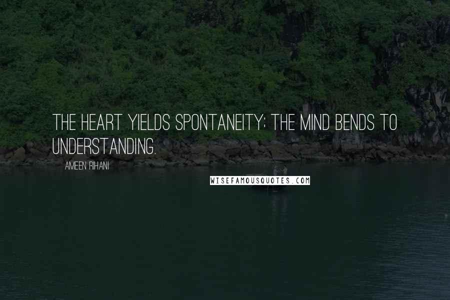 Ameen Rihani Quotes: The heart yields spontaneity; the mind bends to understanding.