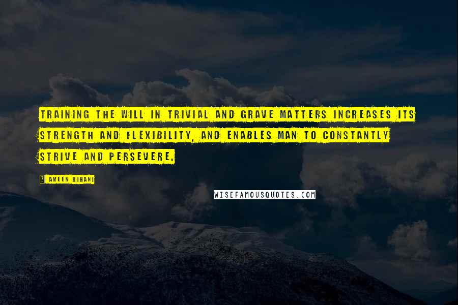 Ameen Rihani Quotes: Training the will in trivial and grave matters increases its strength and flexibility, and enables man to constantly strive and persevere.