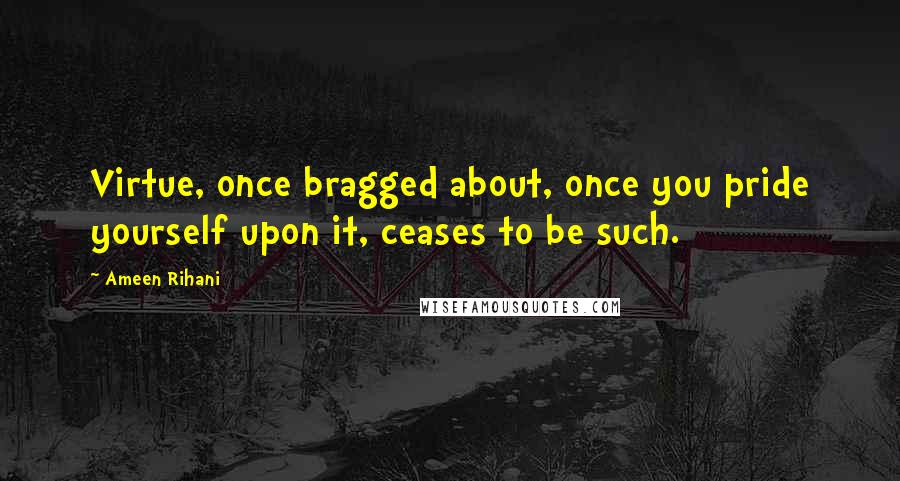 Ameen Rihani Quotes: Virtue, once bragged about, once you pride yourself upon it, ceases to be such.