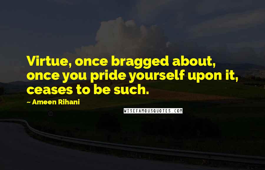Ameen Rihani Quotes: Virtue, once bragged about, once you pride yourself upon it, ceases to be such.