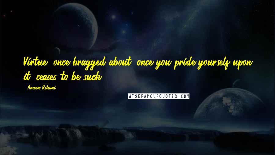 Ameen Rihani Quotes: Virtue, once bragged about, once you pride yourself upon it, ceases to be such.