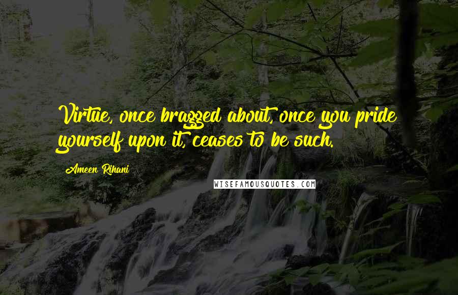 Ameen Rihani Quotes: Virtue, once bragged about, once you pride yourself upon it, ceases to be such.