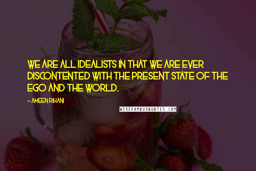 Ameen Rihani Quotes: We are all idealists in that we are ever discontented with the present state of the Ego and the World.