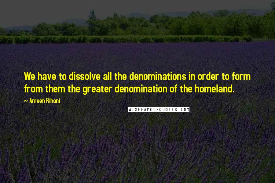 Ameen Rihani Quotes: We have to dissolve all the denominations in order to form from them the greater denomination of the homeland.