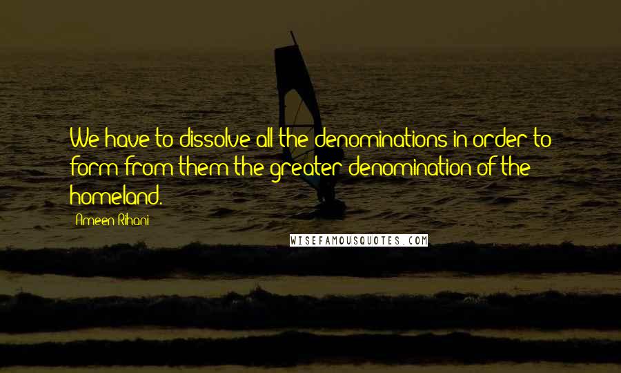 Ameen Rihani Quotes: We have to dissolve all the denominations in order to form from them the greater denomination of the homeland.