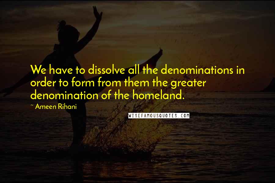 Ameen Rihani Quotes: We have to dissolve all the denominations in order to form from them the greater denomination of the homeland.