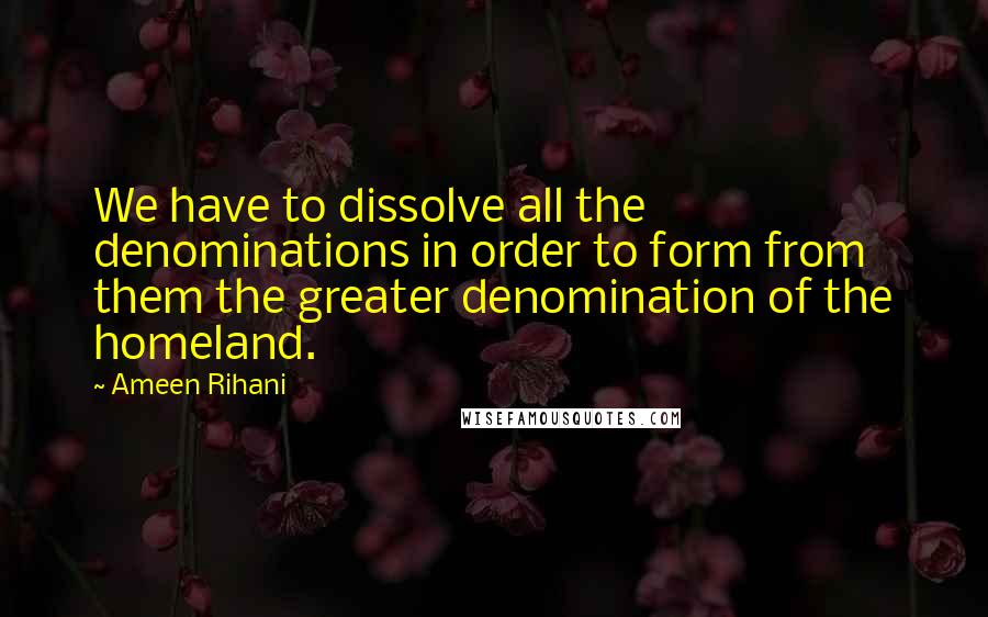 Ameen Rihani Quotes: We have to dissolve all the denominations in order to form from them the greater denomination of the homeland.