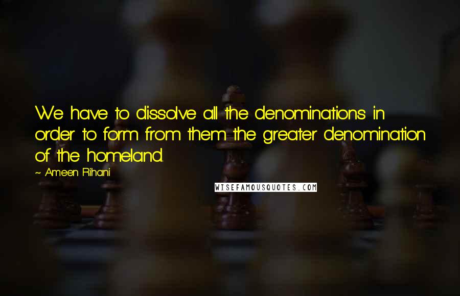 Ameen Rihani Quotes: We have to dissolve all the denominations in order to form from them the greater denomination of the homeland.