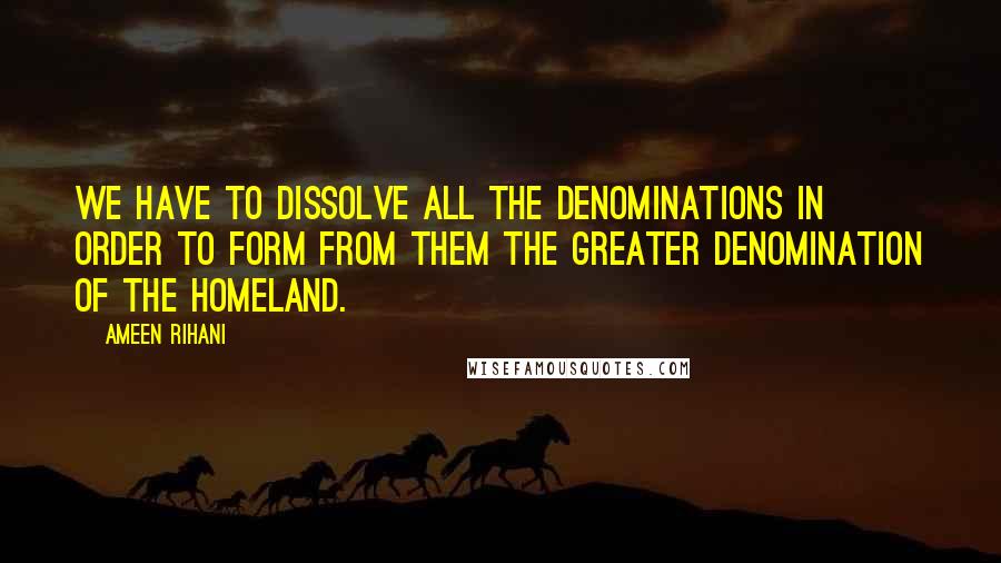 Ameen Rihani Quotes: We have to dissolve all the denominations in order to form from them the greater denomination of the homeland.