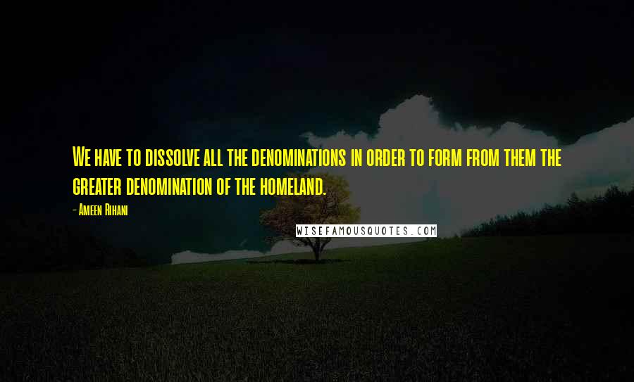 Ameen Rihani Quotes: We have to dissolve all the denominations in order to form from them the greater denomination of the homeland.