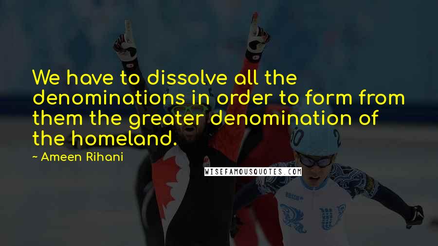 Ameen Rihani Quotes: We have to dissolve all the denominations in order to form from them the greater denomination of the homeland.