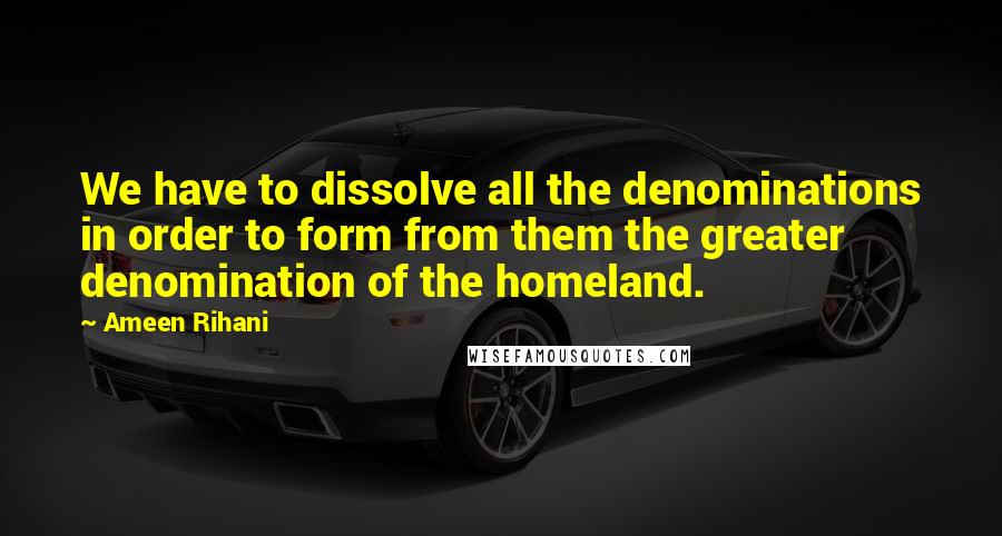 Ameen Rihani Quotes: We have to dissolve all the denominations in order to form from them the greater denomination of the homeland.