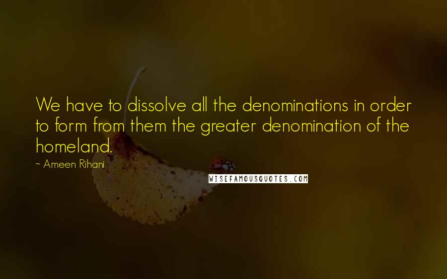 Ameen Rihani Quotes: We have to dissolve all the denominations in order to form from them the greater denomination of the homeland.