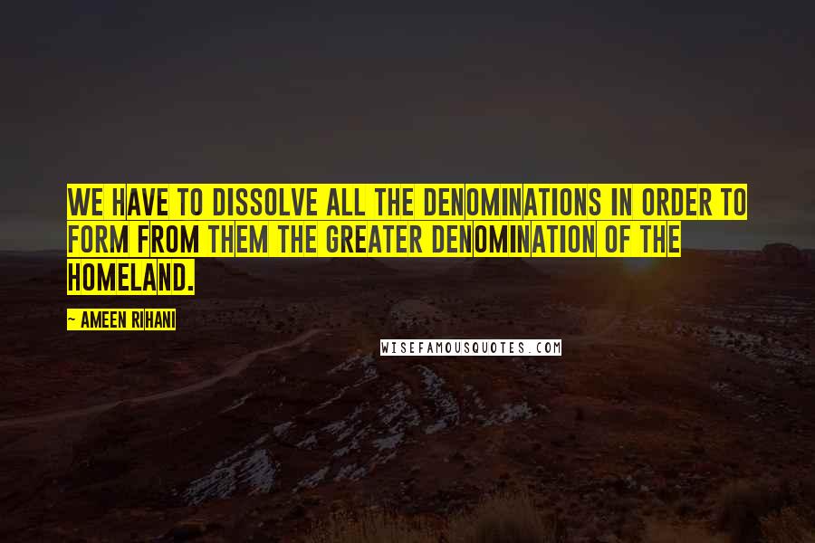 Ameen Rihani Quotes: We have to dissolve all the denominations in order to form from them the greater denomination of the homeland.