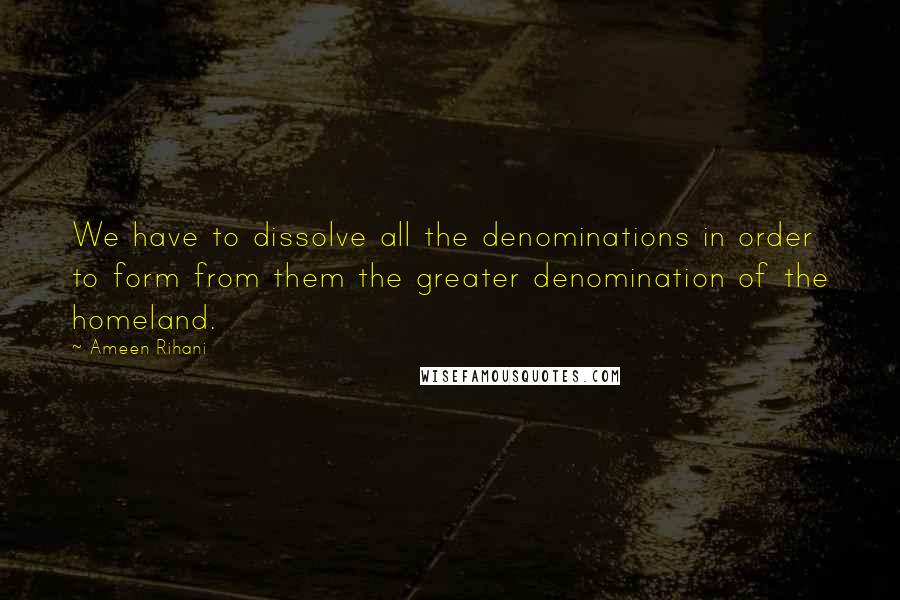 Ameen Rihani Quotes: We have to dissolve all the denominations in order to form from them the greater denomination of the homeland.