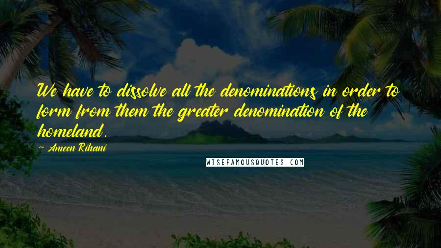 Ameen Rihani Quotes: We have to dissolve all the denominations in order to form from them the greater denomination of the homeland.