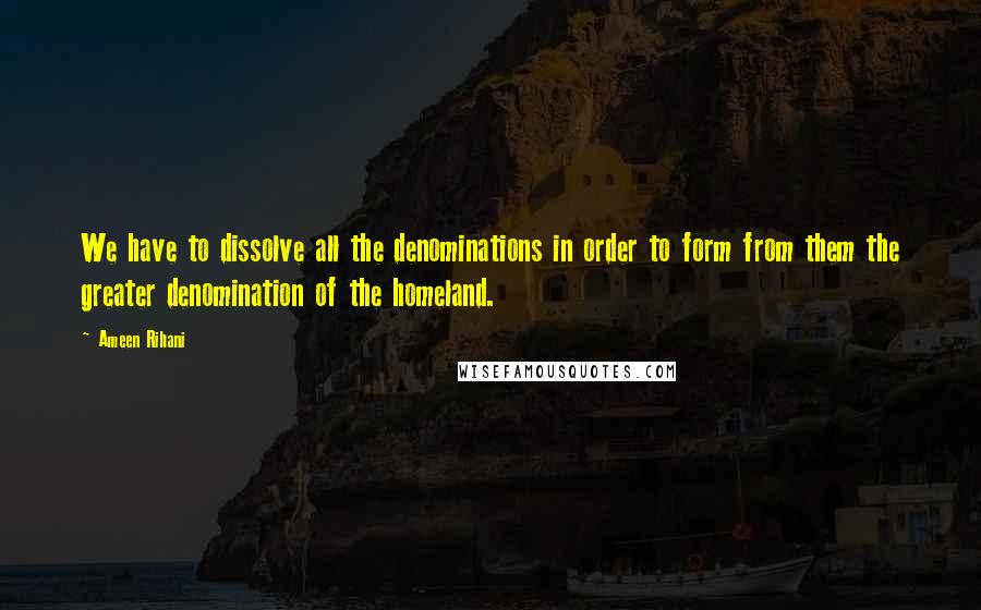 Ameen Rihani Quotes: We have to dissolve all the denominations in order to form from them the greater denomination of the homeland.