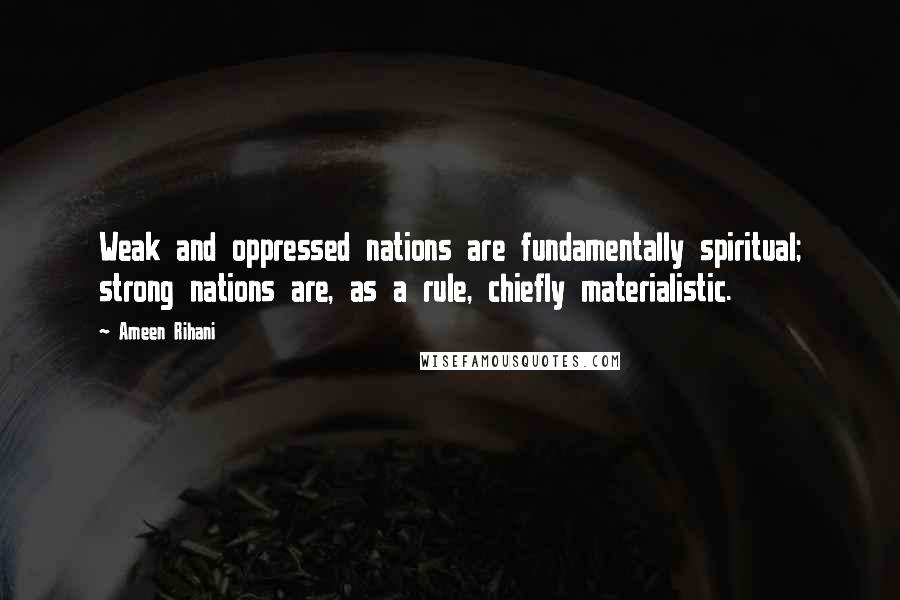 Ameen Rihani Quotes: Weak and oppressed nations are fundamentally spiritual; strong nations are, as a rule, chiefly materialistic.