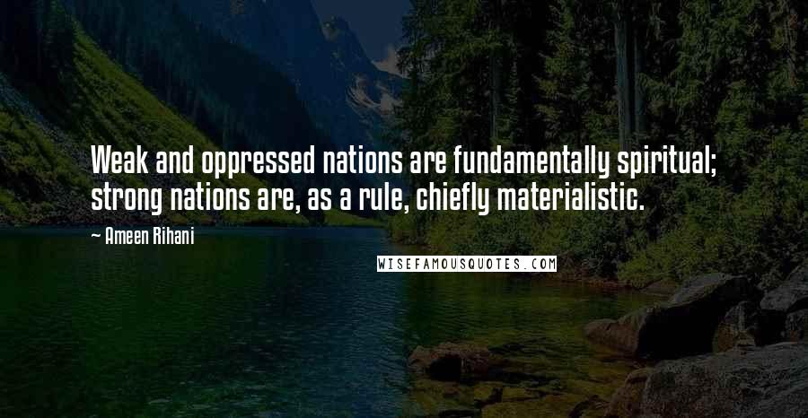 Ameen Rihani Quotes: Weak and oppressed nations are fundamentally spiritual; strong nations are, as a rule, chiefly materialistic.