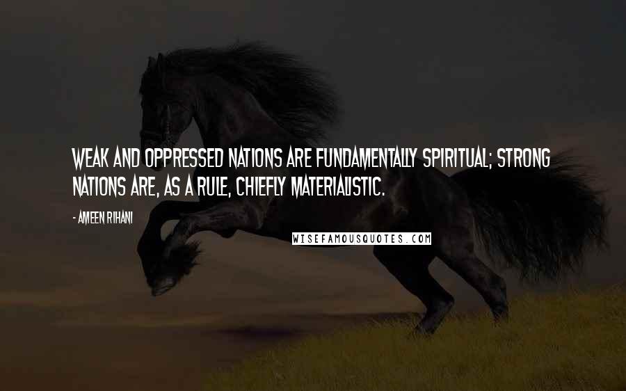 Ameen Rihani Quotes: Weak and oppressed nations are fundamentally spiritual; strong nations are, as a rule, chiefly materialistic.