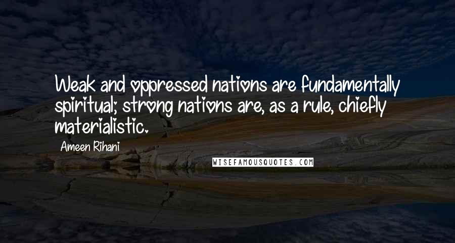 Ameen Rihani Quotes: Weak and oppressed nations are fundamentally spiritual; strong nations are, as a rule, chiefly materialistic.