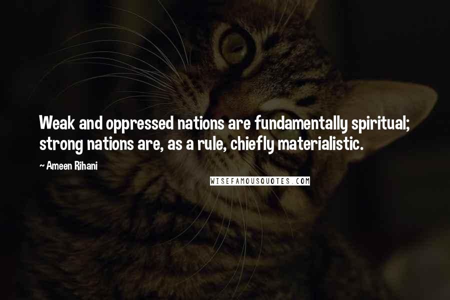 Ameen Rihani Quotes: Weak and oppressed nations are fundamentally spiritual; strong nations are, as a rule, chiefly materialistic.