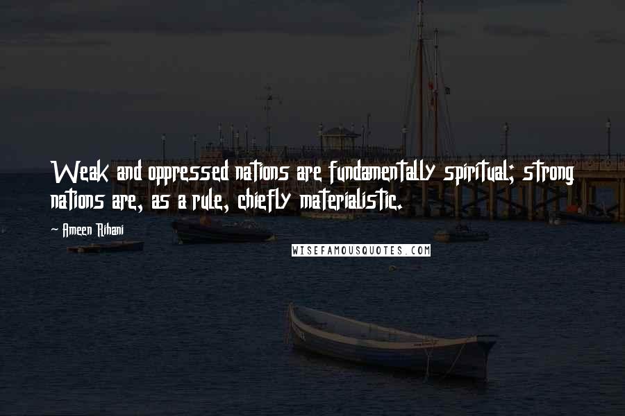 Ameen Rihani Quotes: Weak and oppressed nations are fundamentally spiritual; strong nations are, as a rule, chiefly materialistic.