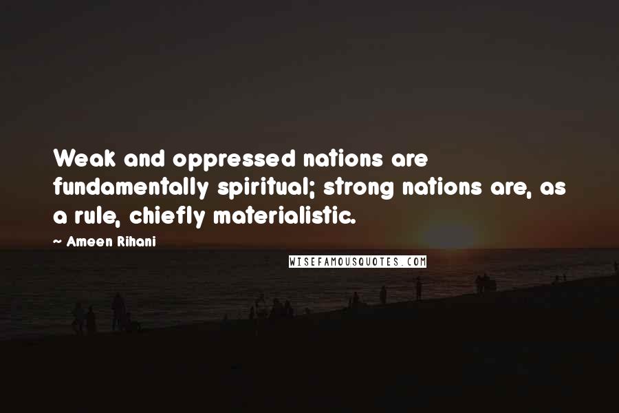 Ameen Rihani Quotes: Weak and oppressed nations are fundamentally spiritual; strong nations are, as a rule, chiefly materialistic.
