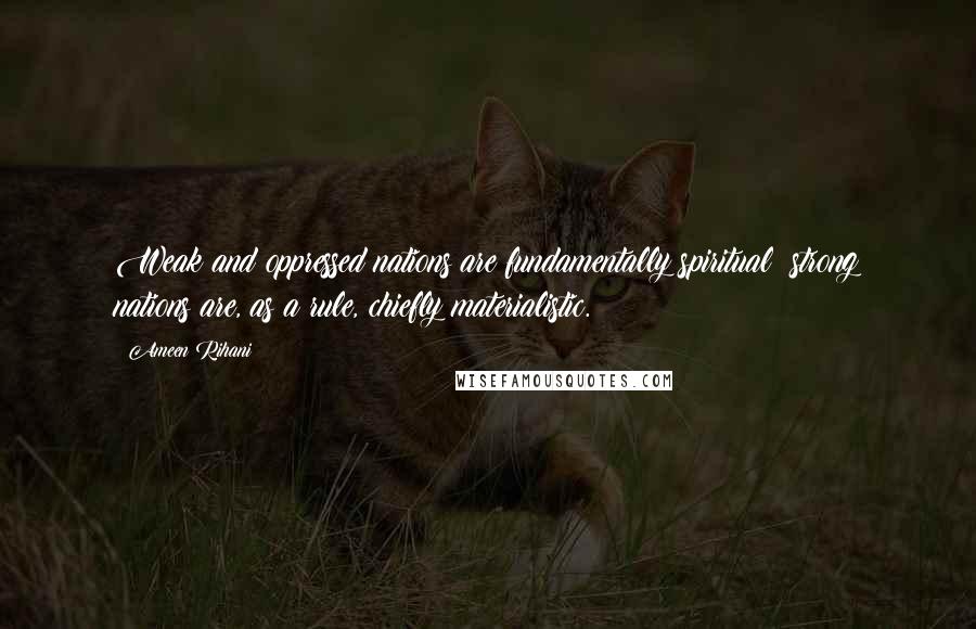 Ameen Rihani Quotes: Weak and oppressed nations are fundamentally spiritual; strong nations are, as a rule, chiefly materialistic.
