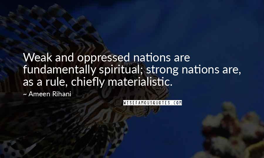 Ameen Rihani Quotes: Weak and oppressed nations are fundamentally spiritual; strong nations are, as a rule, chiefly materialistic.