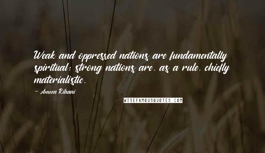 Ameen Rihani Quotes: Weak and oppressed nations are fundamentally spiritual; strong nations are, as a rule, chiefly materialistic.