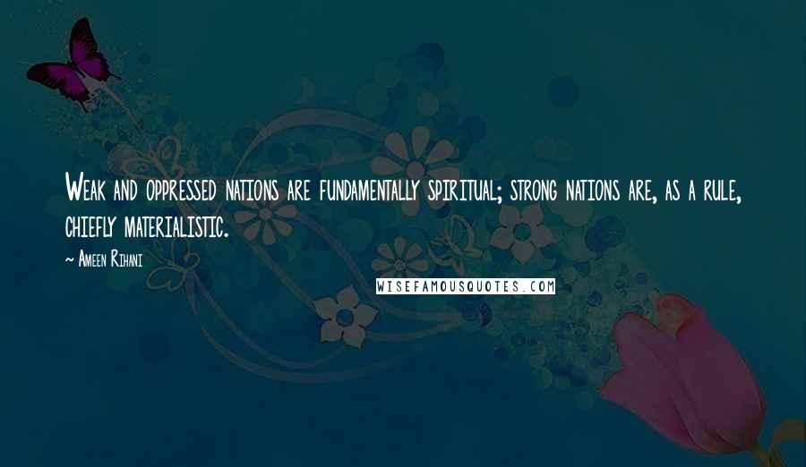 Ameen Rihani Quotes: Weak and oppressed nations are fundamentally spiritual; strong nations are, as a rule, chiefly materialistic.