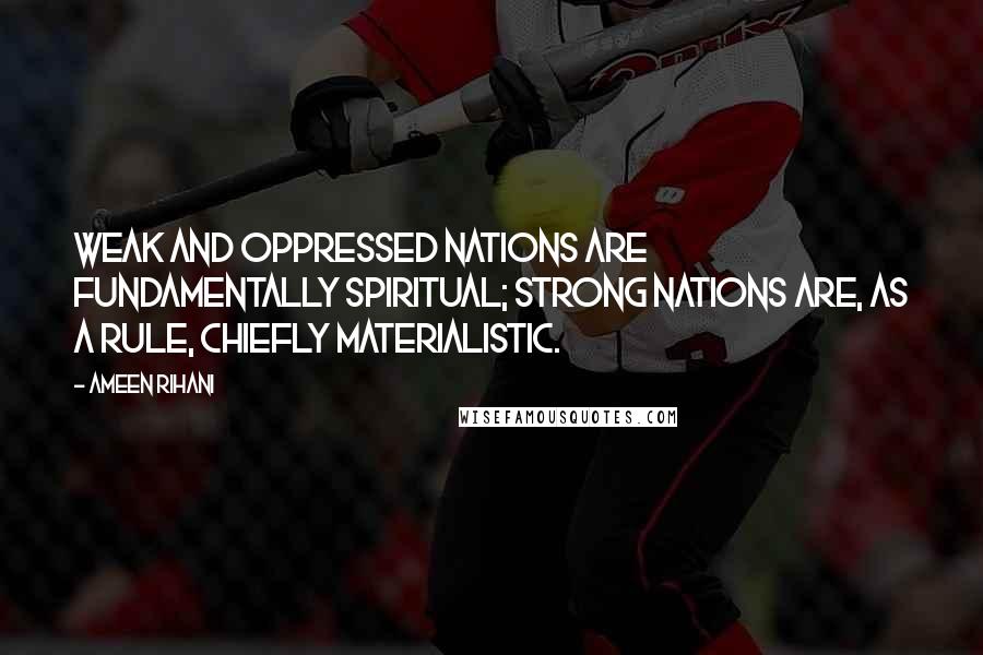 Ameen Rihani Quotes: Weak and oppressed nations are fundamentally spiritual; strong nations are, as a rule, chiefly materialistic.