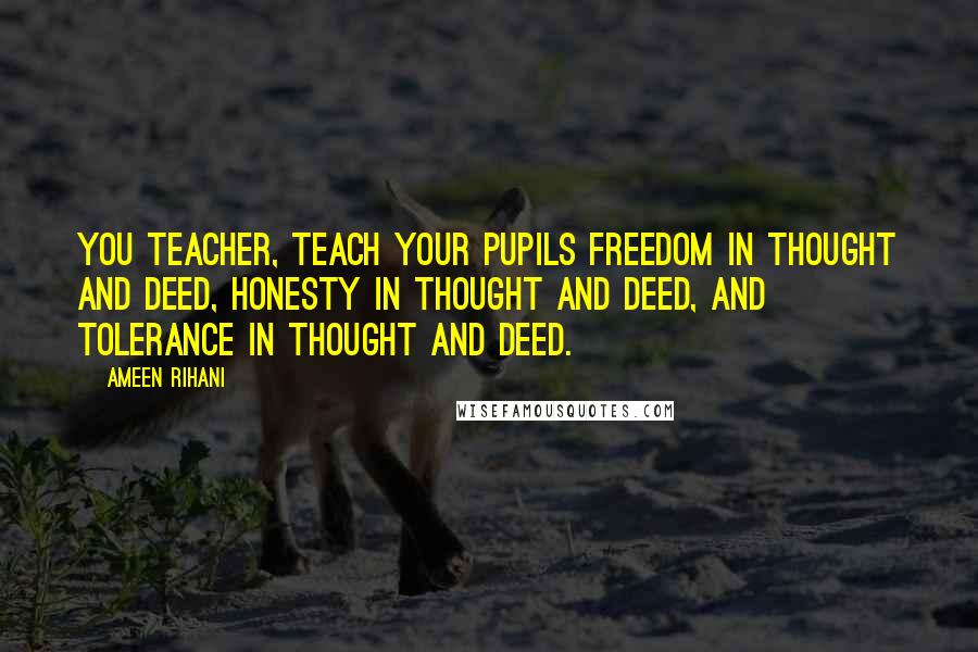 Ameen Rihani Quotes: You teacher, teach your pupils freedom in thought and deed, honesty in thought and deed, and tolerance in thought and deed.